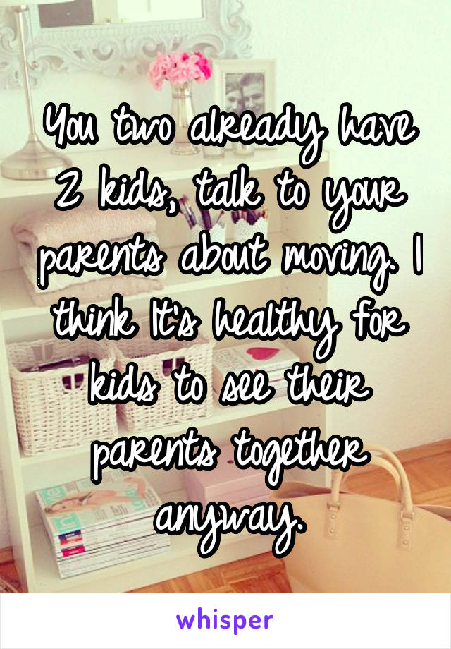 You two already have 2 kids, talk to your parents about moving. I think It's healthy for kids to see their parents together anyway.