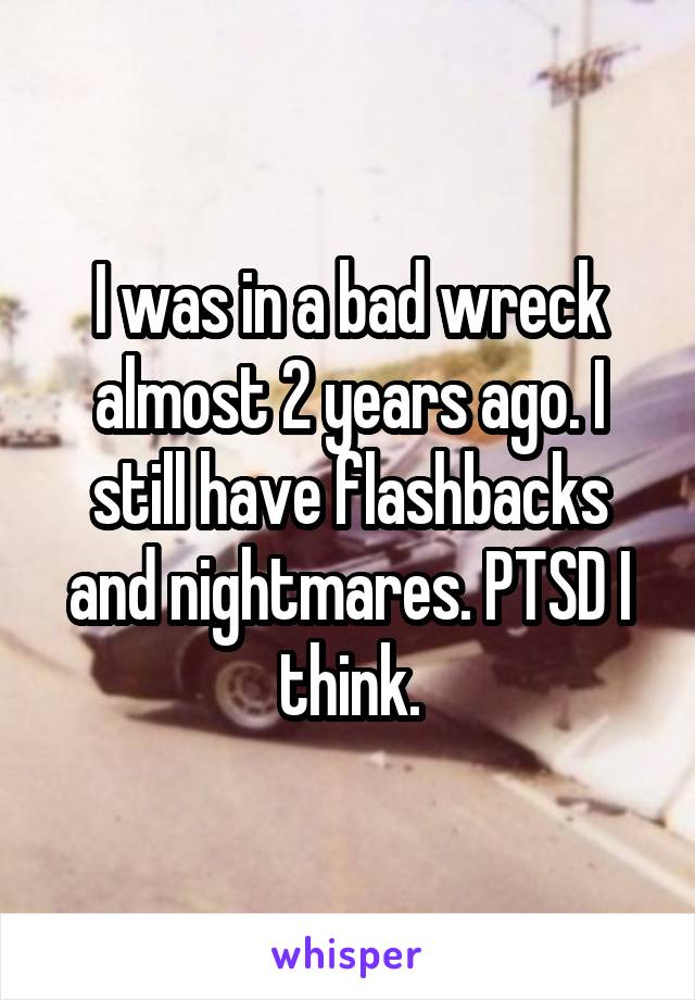 I was in a bad wreck almost 2 years ago. I still have flashbacks and nightmares. PTSD I think.