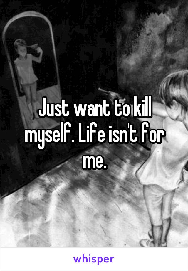 Just want to kill myself. Life isn't for me.