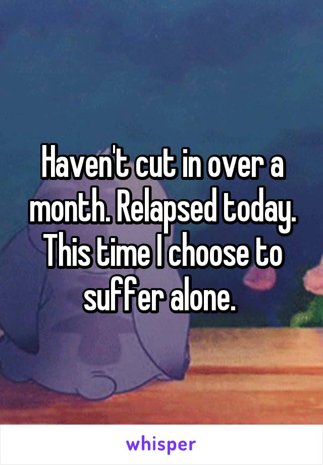 Haven't cut in over a month. Relapsed today. This time I choose to suffer alone. 