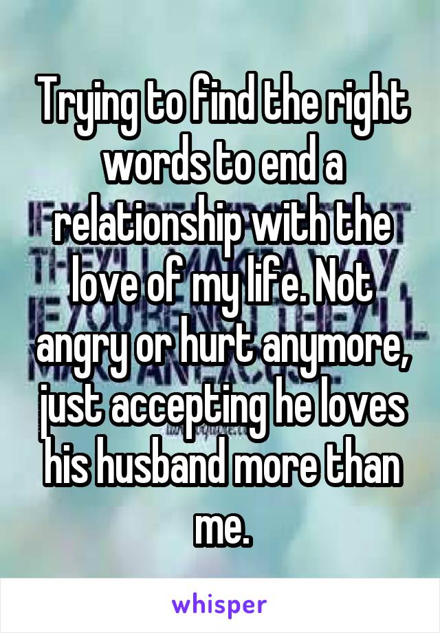 Trying to find the right words to end a relationship with the love of my life. Not angry or hurt anymore, just accepting he loves his husband more than me.