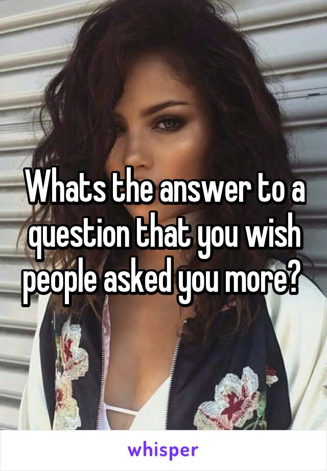 Whats the answer to a question that you wish people asked you more? 