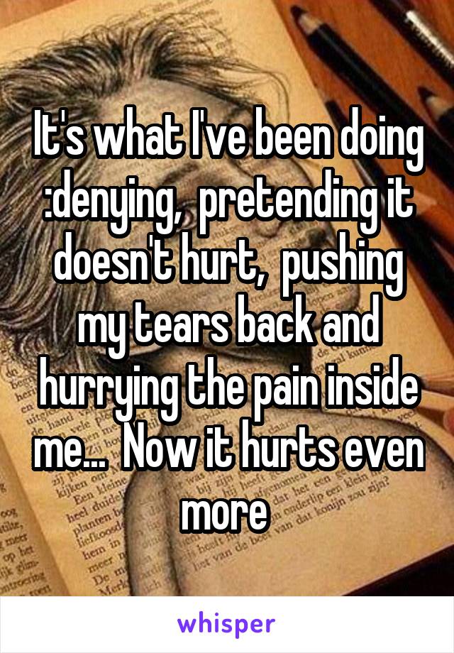 It's what I've been doing :denying,  pretending it doesn't hurt,  pushing my tears back and hurrying the pain inside me...  Now it hurts even more 