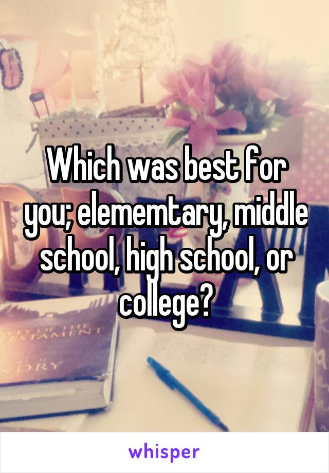 Which was best for you; elememtary, middle school, high school, or college?