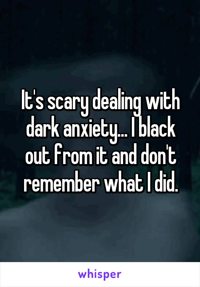 It's scary dealing with dark anxiety... I black out from it and don't remember what I did.