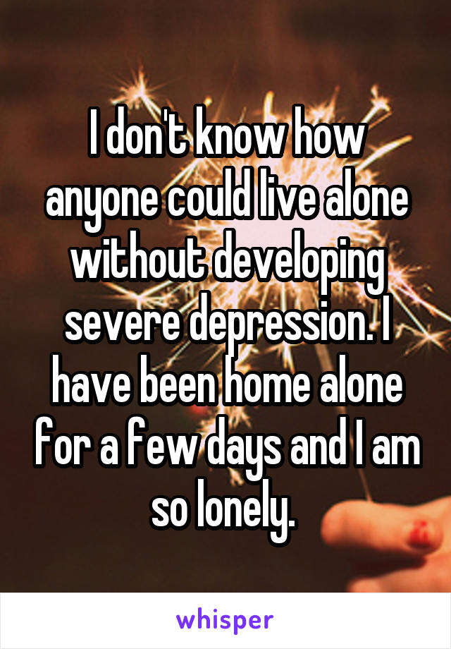 I don't know how anyone could live alone without developing severe depression. I have been home alone for a few days and I am so lonely. 