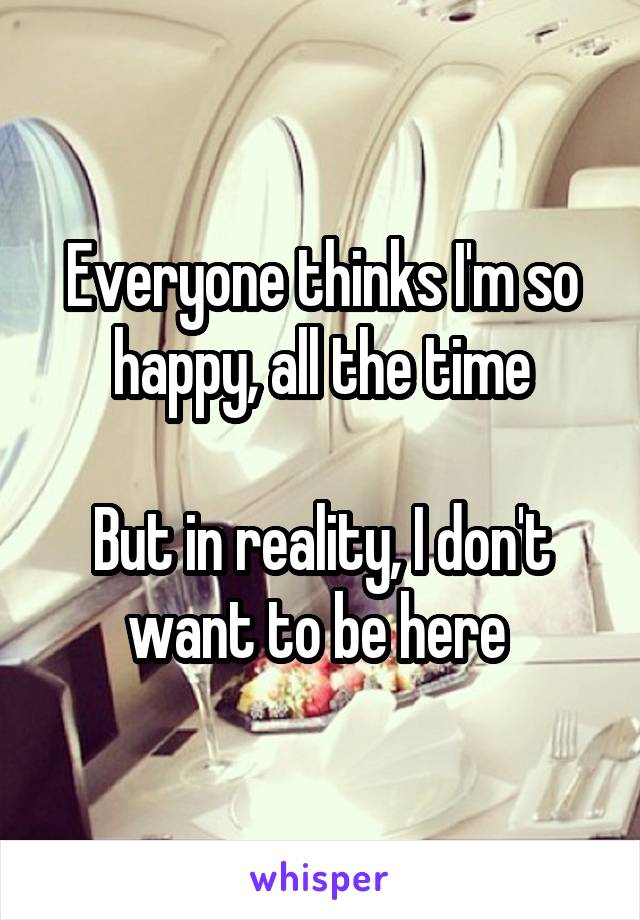 Everyone thinks I'm so happy, all the time

But in reality, I don't want to be here 