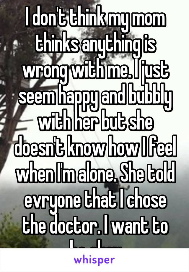 I don't think my mom thinks anything is wrong with me. I just seem happy and bubbly with her but she doesn't know how I feel when I'm alone. She told evryone that I chose the doctor. I want to be okay
