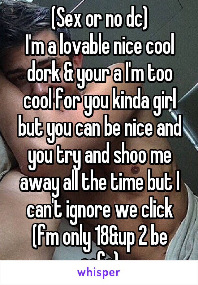 (Sex or no dc)
I'm a lovable nice cool dork & your a I'm too cool for you kinda girl but you can be nice and you try and shoo me away all the time but I can't ignore we click (fm only 18&up 2 be safe)