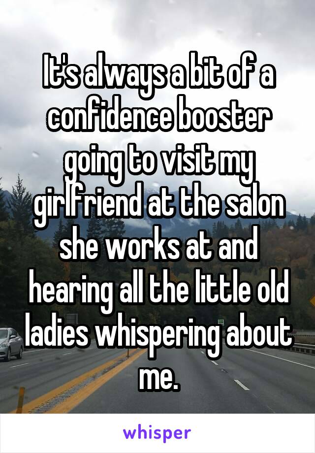 It's always a bit of a confidence booster going to visit my girlfriend at the salon she works at and hearing all the little old ladies whispering about me.