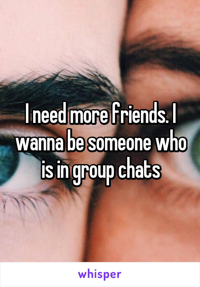 I need more friends. I wanna be someone who is in group chats