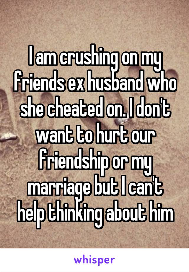 I am crushing on my friends ex husband who she cheated on. I don't want to hurt our friendship or my marriage but I can't help thinking about him