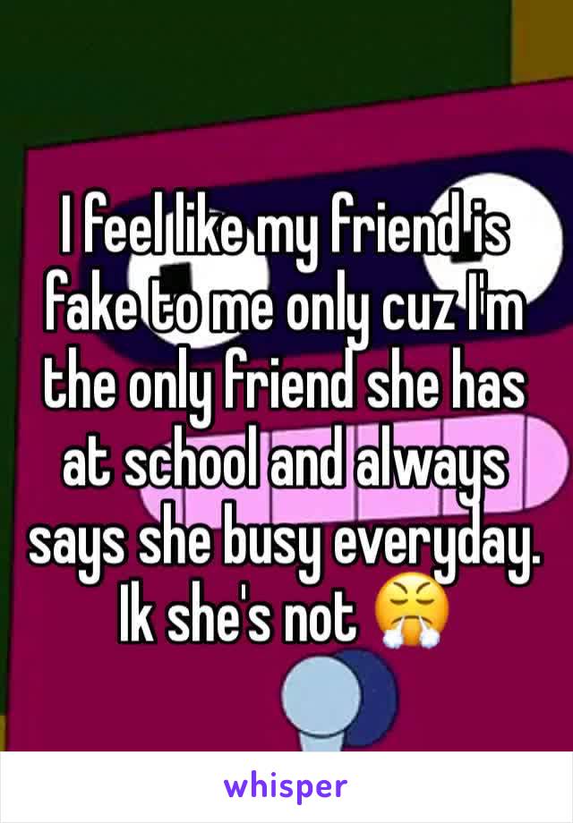 I feel like my friend is fake to me only cuz I'm the only friend she has at school and always says she busy everyday. Ik she's not 😤