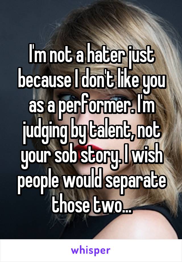 I'm not a hater just because I don't like you as a performer. I'm judging by talent, not your sob story. I wish people would separate those two...