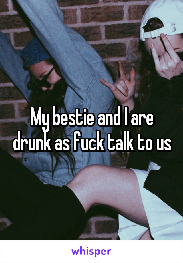 My bestie and I are drunk as fuck talk to us