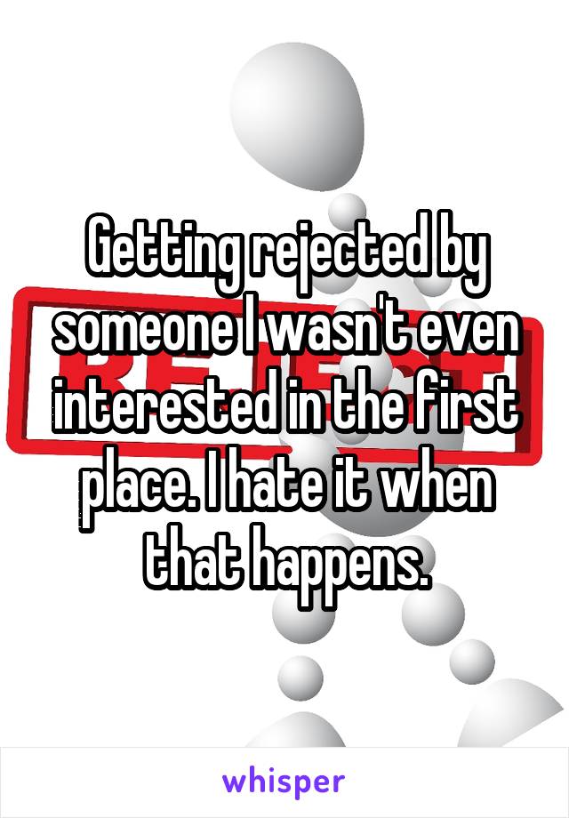 Getting rejected by someone I wasn't even interested in the first place. I hate it when that happens.