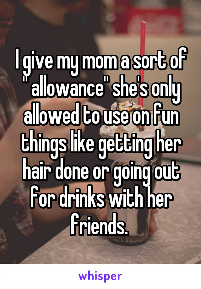 I give my mom a sort of " allowance" she's only allowed to use on fun things like getting her hair done or going out for drinks with her friends. 