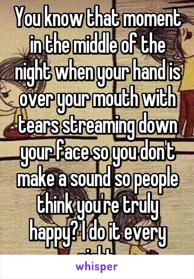 You know that moment in the middle of the night when your hand is over your mouth with tears streaming down your face so you don't make a sound so people think you're truly happy? I do it every night.