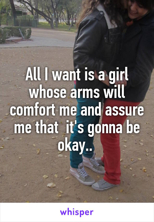 All I want is a girl whose arms will comfort me and assure me that  it's gonna be okay.. 