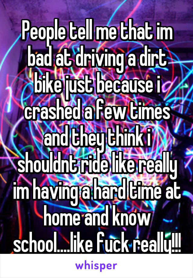 People tell me that im bad at driving a dirt bike just because i crashed a few times and they think i shouldnt ride like really im having a hard time at home and know school....like fuck really!!!