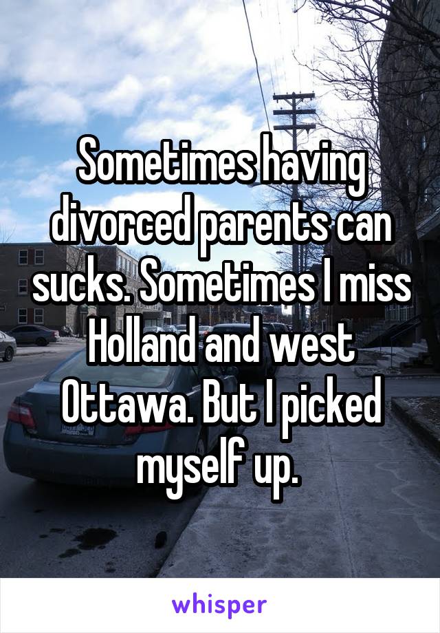 Sometimes having divorced parents can sucks. Sometimes I miss Holland and west Ottawa. But I picked myself up. 