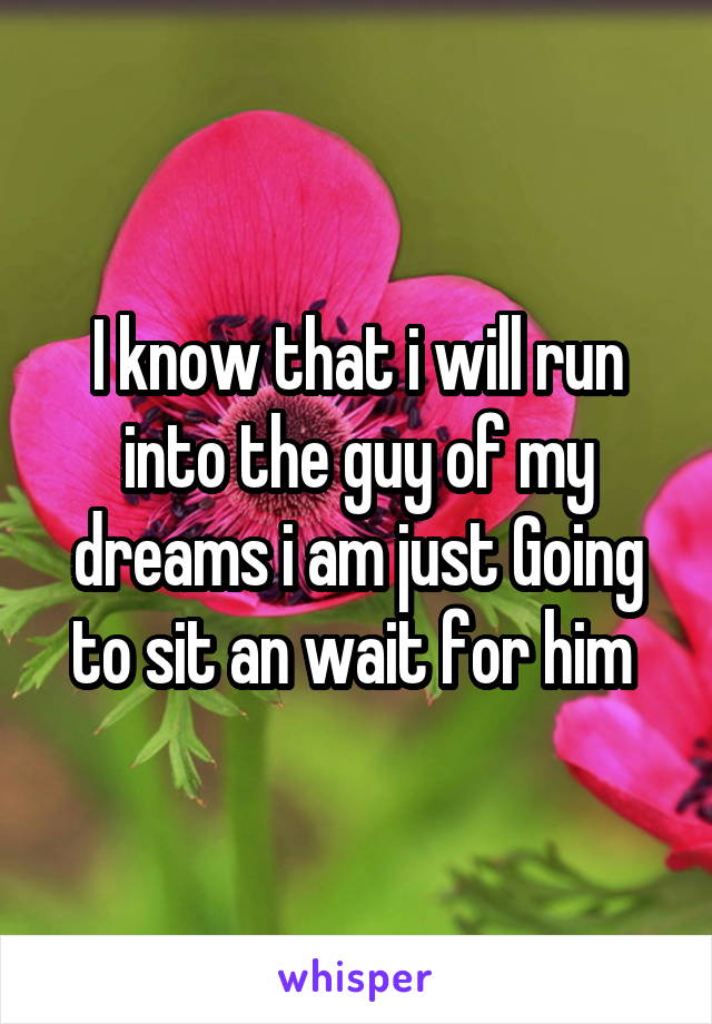 I know that i will run into the guy of my dreams i am just Going to sit an wait for him 