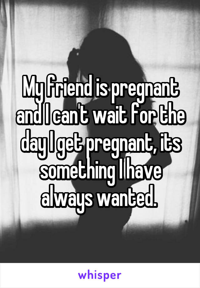 My friend is pregnant and I can't wait for the day I get pregnant, its something I have always wanted. 