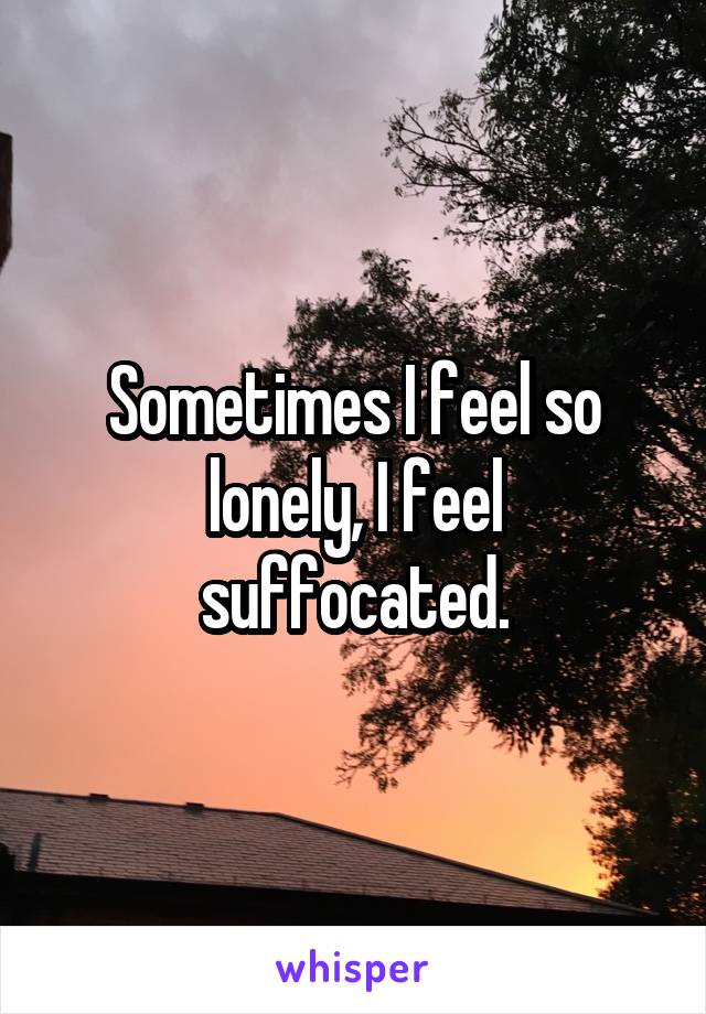Sometimes I feel so lonely, I feel suffocated.