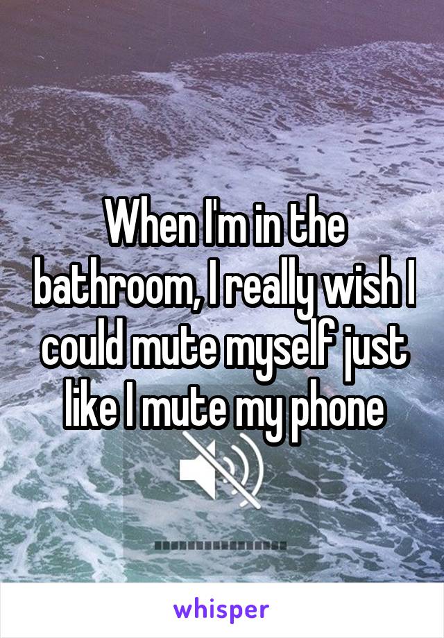When I'm in the bathroom, I really wish I could mute myself just like I mute my phone