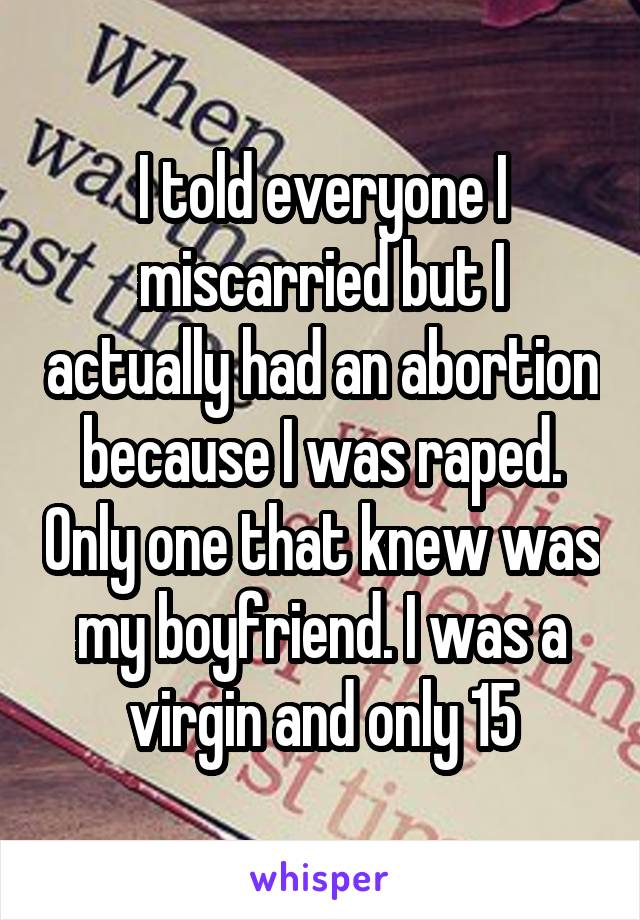 I told everyone I miscarried but I actually had an abortion because I was raped. Only one that knew was my boyfriend. I was a virgin and only 15