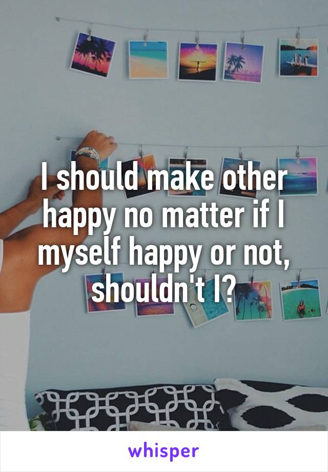I should make other happy no matter if I myself happy or not, shouldn't I?