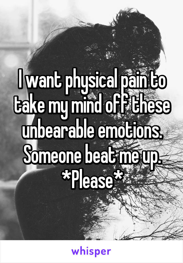 I want physical pain to take my mind off these unbearable emotions. Someone beat me up.
*Please*