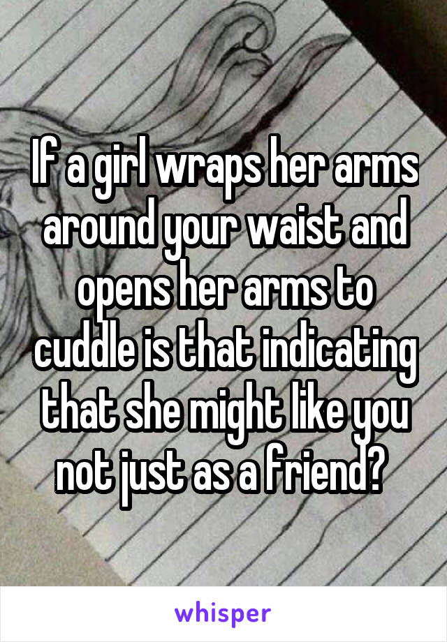 If a girl wraps her arms around your waist and opens her arms to cuddle is that indicating that she might like you not just as a friend? 