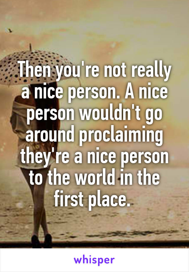 Then you're not really a nice person. A nice person wouldn't go around proclaiming they're a nice person to the world in the first place. 