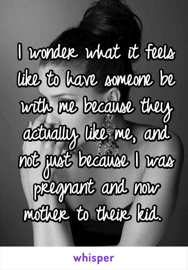 I wonder what it feels like to have someone be with me because they actually like me, and not just because I was pregnant and now mother to their kid. 