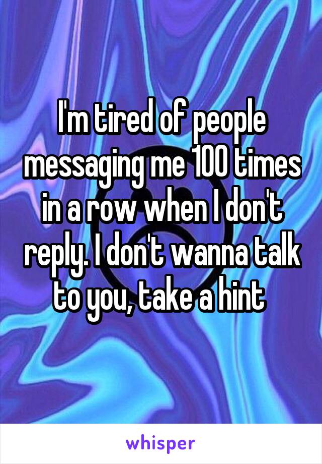 I'm tired of people messaging me 100 times in a row when I don't reply. I don't wanna talk to you, take a hint 
