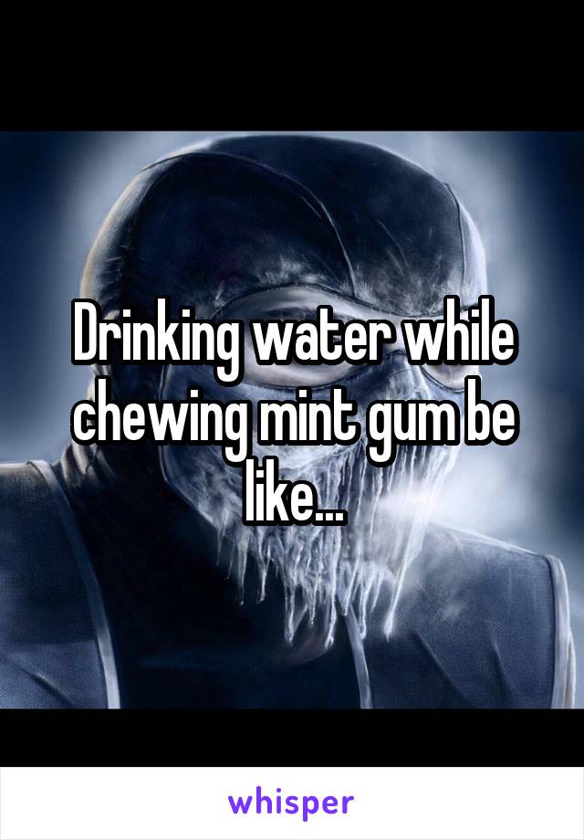 Drinking water while chewing mint gum be like...