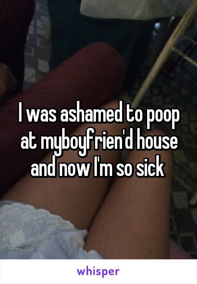 I was ashamed to poop at myboyfrien'd house and now I'm so sick 