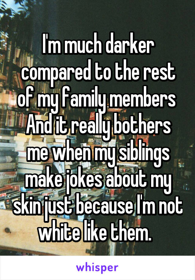 I'm much darker compared to the rest of my family members 
And it really bothers me when my siblings make jokes about my skin just because I'm not white like them.  