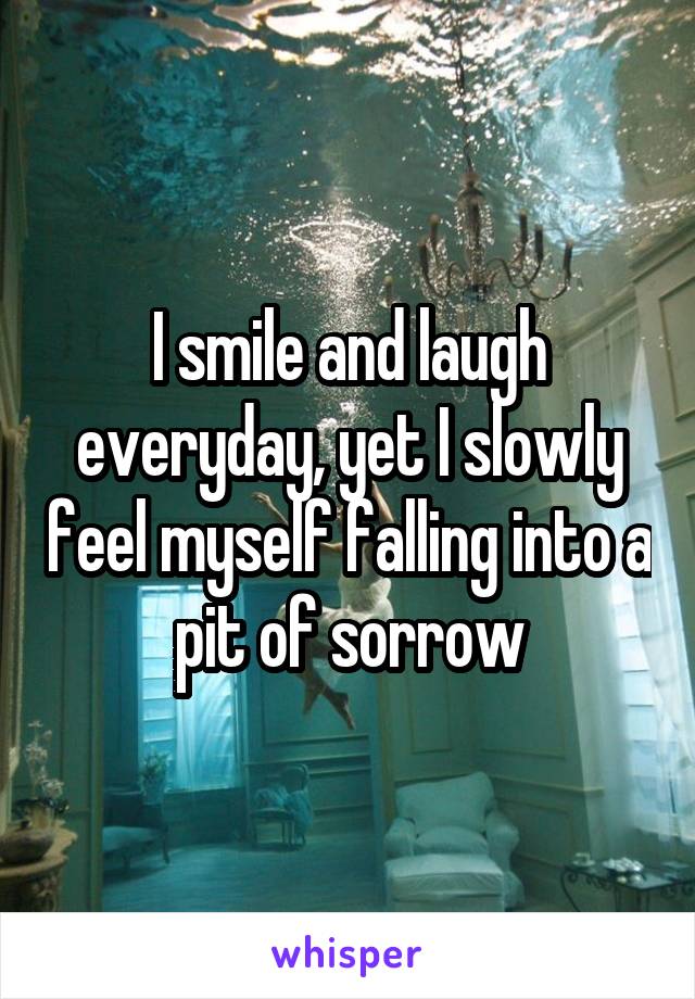 I smile and laugh everyday, yet I slowly feel myself falling into a pit of sorrow