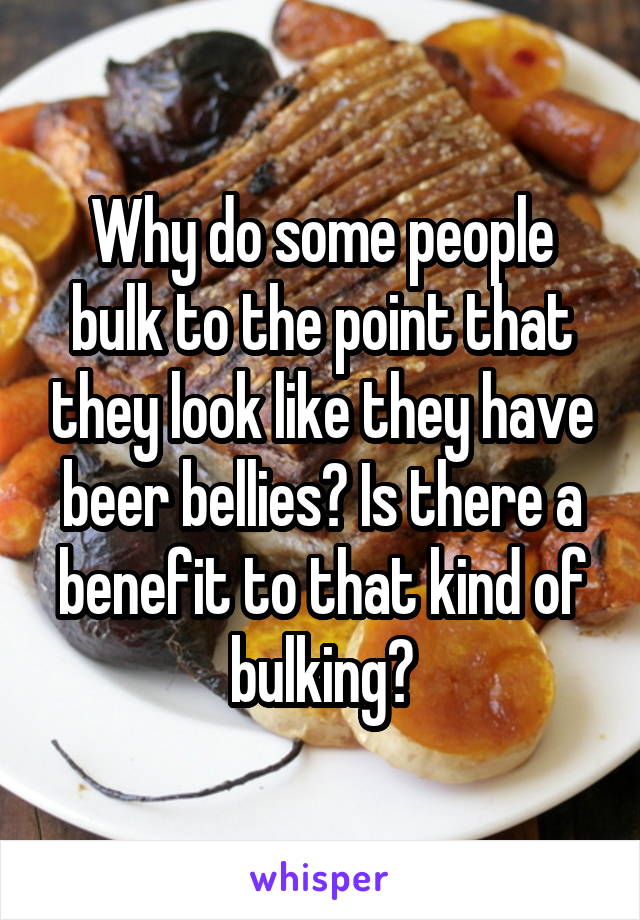 Why do some people bulk to the point that they look like they have beer bellies? Is there a benefit to that kind of bulking?