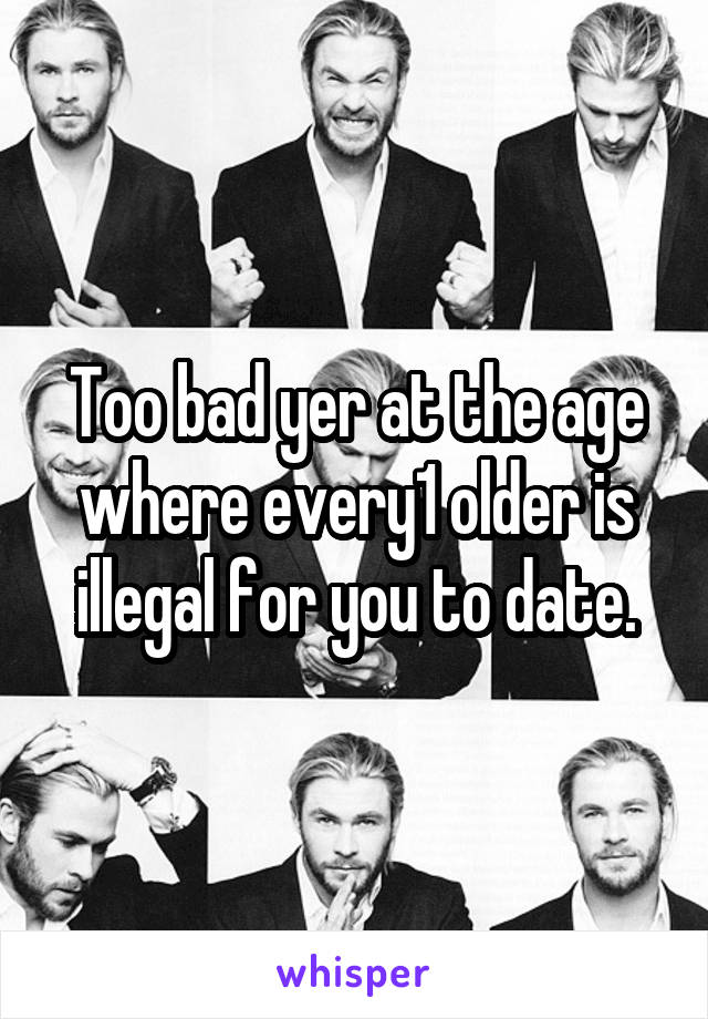 Too bad yer at the age where every1 older is illegal for you to date.