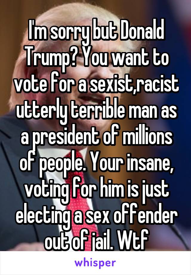 I'm sorry but Donald Trump? You want to vote for a sexist,racist utterly terrible man as a president of millions of people. Your insane, voting for him is just electing a sex offender out of jail. Wtf