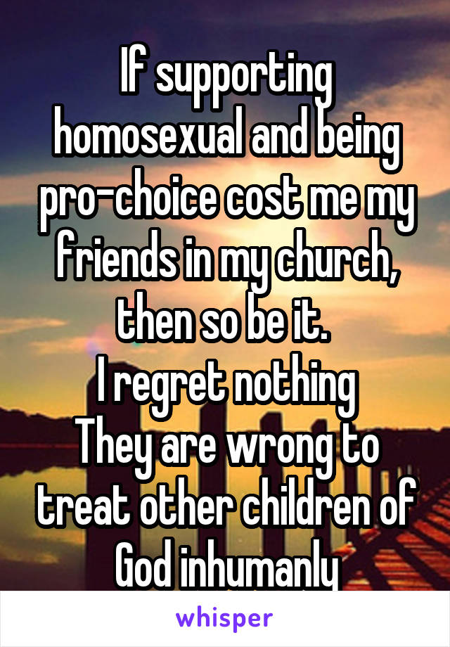 If supporting homosexual and being pro-choice cost me my friends in my church, then so be it. 
I regret nothing
They are wrong to treat other children of God inhumanly