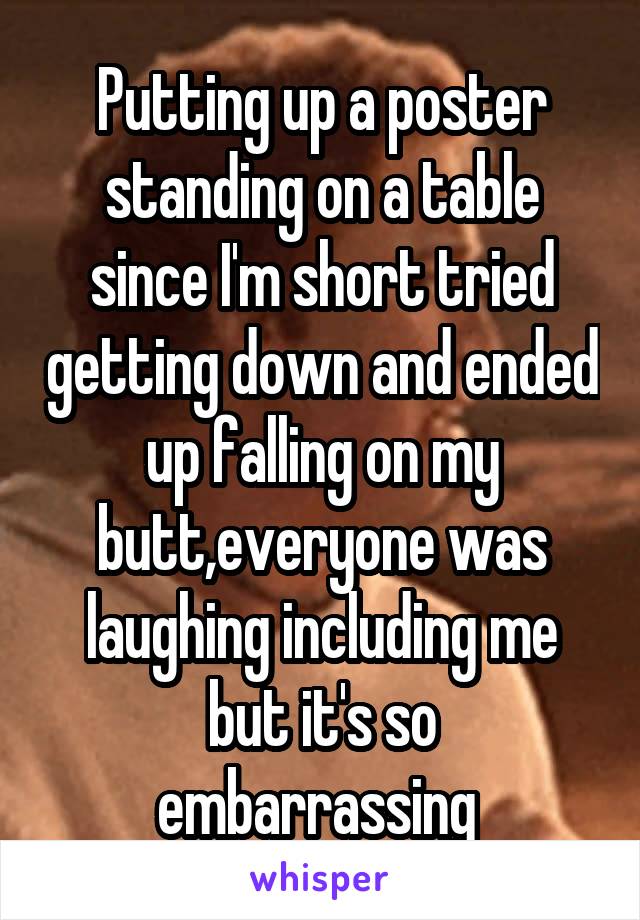 Putting up a poster standing on a table since I'm short tried getting down and ended up falling on my butt,everyone was laughing including me but it's so embarrassing 
