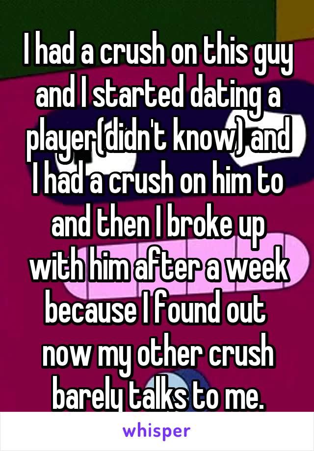 I had a crush on this guy and I started dating a player(didn't know) and I had a crush on him to and then I broke up with him after a week because I found out  now my other crush barely talks to me.