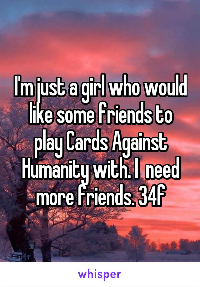 I'm just a girl who would like some friends to play Cards Against Humanity with. I  need more friends. 34f