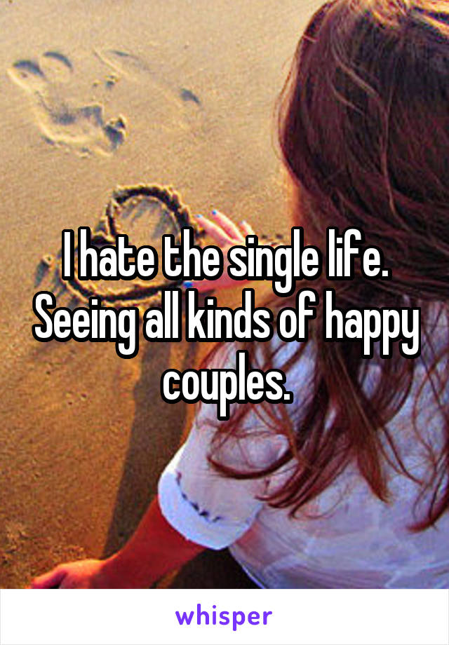 I hate the single life. Seeing all kinds of happy couples.