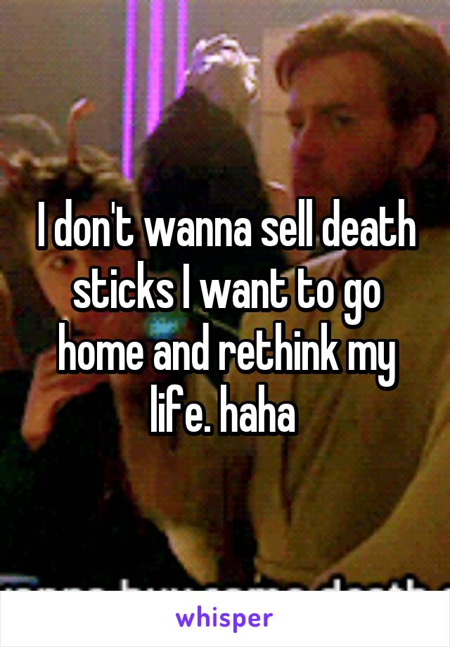 I don't wanna sell death sticks I want to go home and rethink my life. haha 