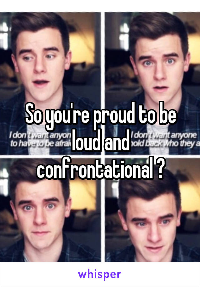 So you're proud to be loud and confrontational ?